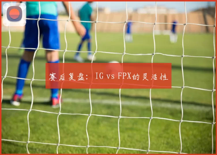 赛后复盘：IG vs FPX的灵活性