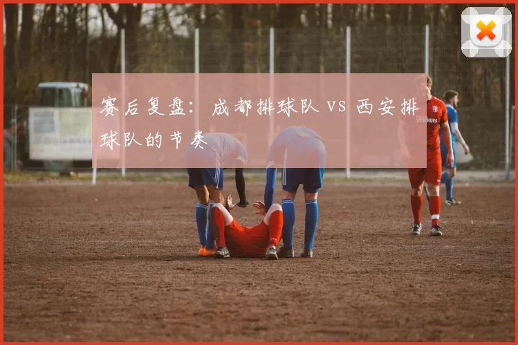 赛后复盘：成都排球队 vs 西安排球队的节奏