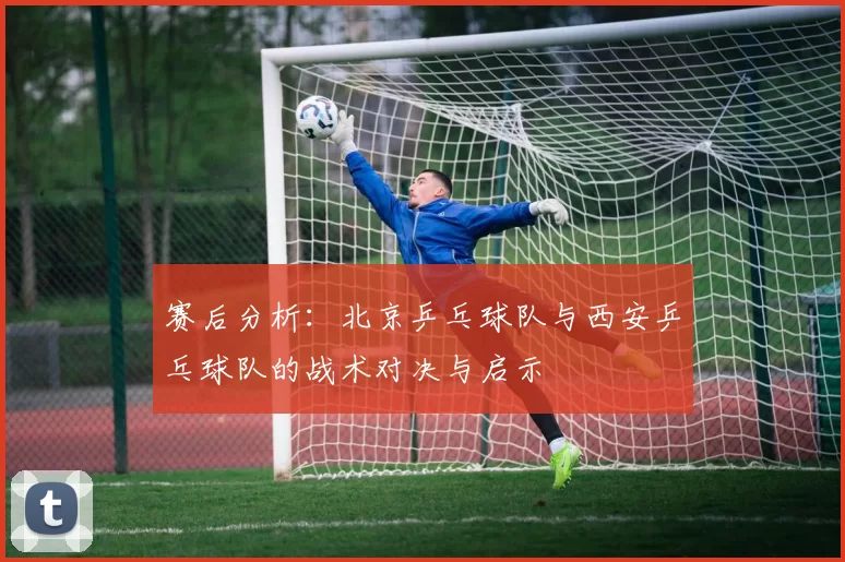 赛后分析：北京乒乓球队与西安乒乓球队的战术对决与启示