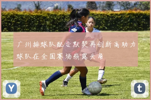 广州排球队配合默契再创新高助力球队在全国赛场崭露头角