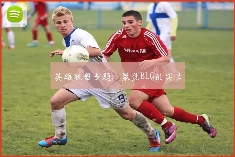 英雄联盟专题：聚焦BLG的实力