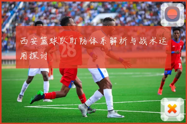 西安篮球队盯防体系解析与战术运用探讨