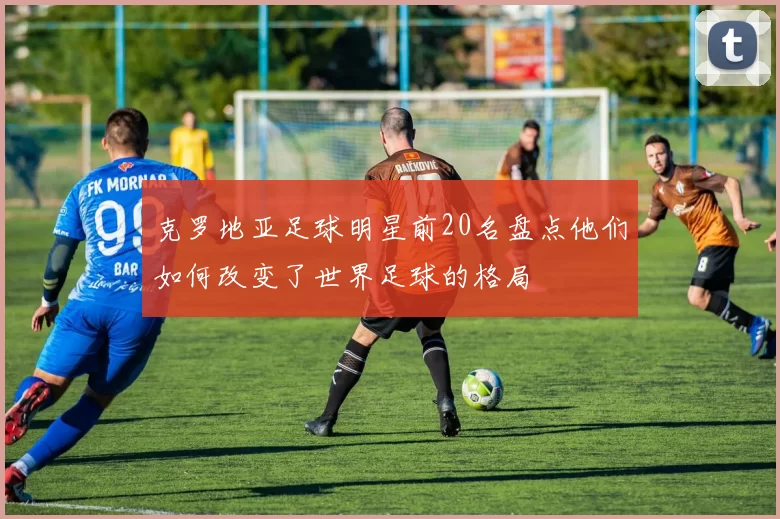 克罗地亚足球明星前20名盘点他们如何改变了世界足球的格局