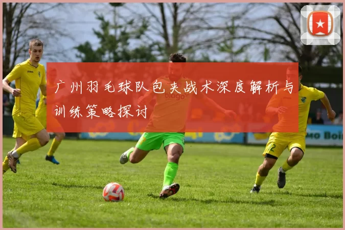 广州羽毛球队包夹战术深度解析与训练策略探讨
